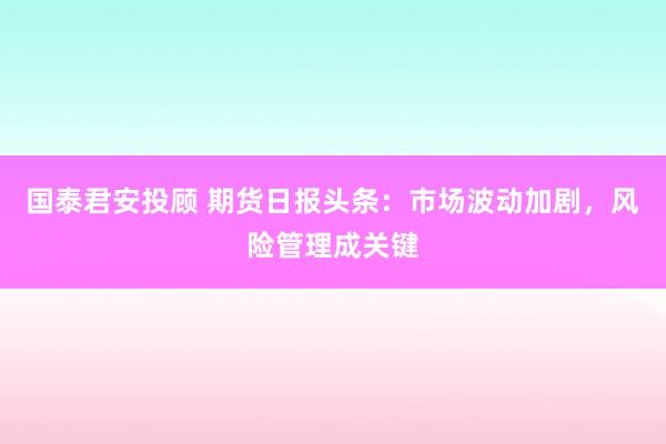 国泰君安投顾 期货日报头条：市场波动加剧，风险管理成关键