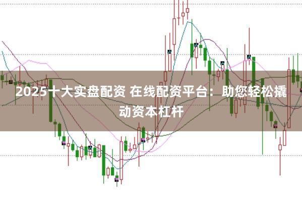 2025十大实盘配资 在线配资平台：助您轻松撬动资本杠杆