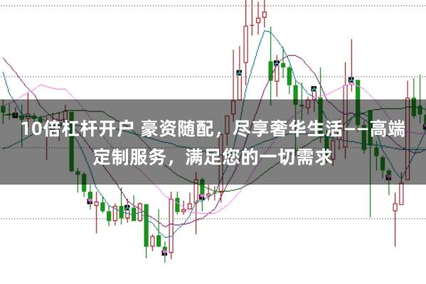 10倍杠杆开户 豪资随配，尽享奢华生活——高端定制服务，满足您的一切需求