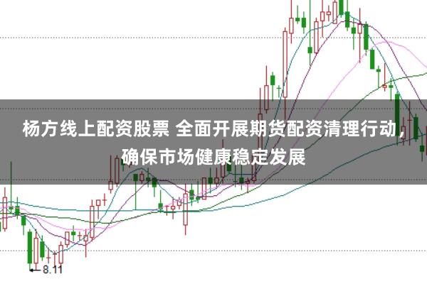 杨方线上配资股票 全面开展期货配资清理行动，确保市场健康稳定发展