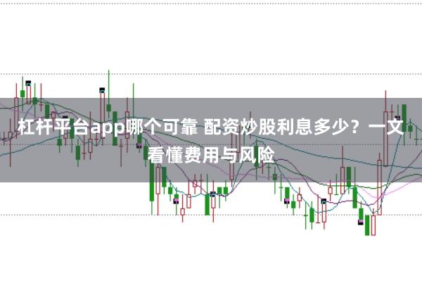 杠杆平台app哪个可靠 配资炒股利息多少？一文看懂费用与风险