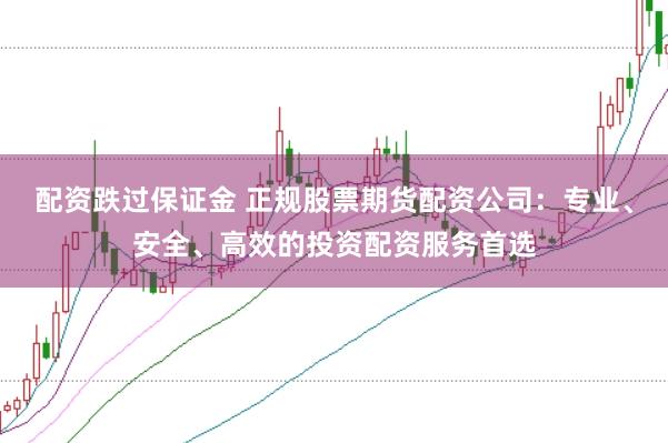 配资跌过保证金 正规股票期货配资公司：专业、安全、高效的投资配资服务首选