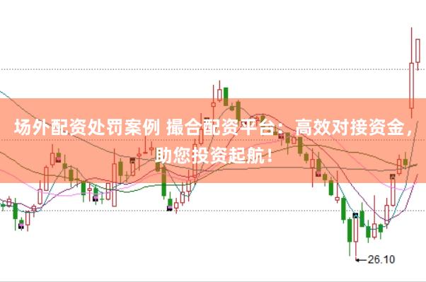 场外配资处罚案例 撮合配资平台：高效对接资金，助您投资起航！