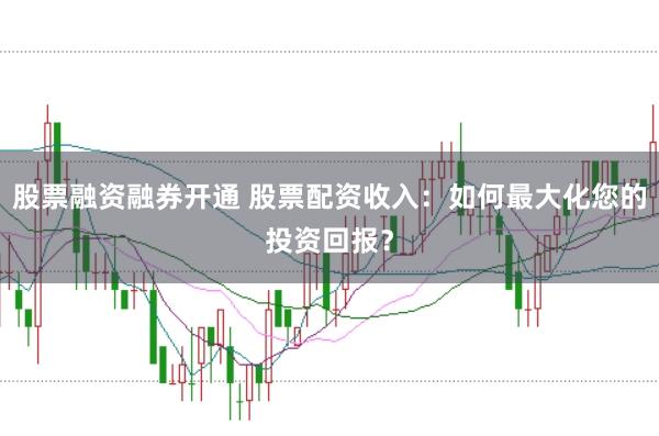 股票融资融券开通 股票配资收入：如何最大化您的投资回报？