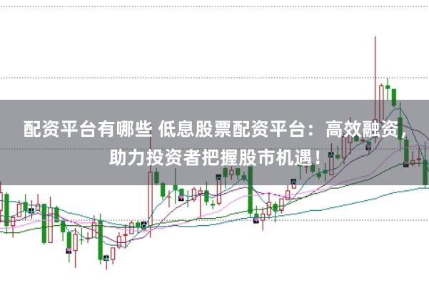 配资平台有哪些 低息股票配资平台：高效融资，助力投资者把握股市机遇！