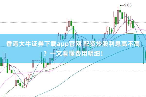 香港大牛证券下载app官网 配资炒股利息高不高？一文看懂费用明细！