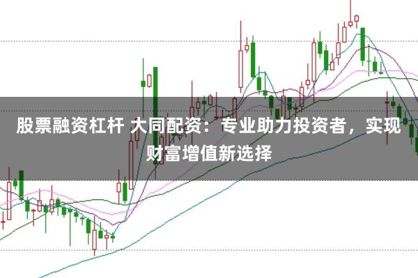 股票融资杠杆 大同配资：专业助力投资者，实现财富增值新选择