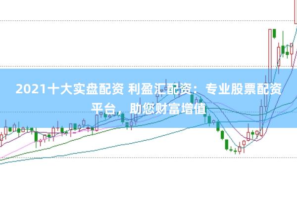 2021十大实盘配资 利盈汇配资：专业股票配资平台，助您财富增值