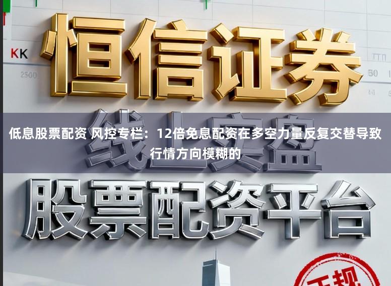 低息股票配资 风控专栏：12倍免息配资在多空力量反复交替导致行情方向模糊的